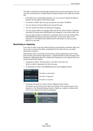 Page 230230
Audio effectsInsert effects
The effect is loaded and automatically activated and its control panel opens. You can 
open the control panel for a loaded effect by double-clicking in the middle of the insert 
slot.
•If the effect has a dry/wet Mix parameter, you can use this to adjust the balance 
between the dry signal and the effect signal.
•To remove an effect, open the pop-up selector and select “No Effect”.
•You can add up to 8 insert effects per channel this way.
•You can reorder the effects by...