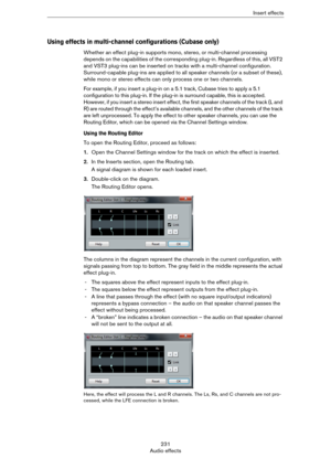 Page 231231
Audio effectsInsert effects
Using effects in multi-channel configurations (Cubase only)
Whether an effect plug-in supports mono, stereo, or multi-channel processing 
depends on the capabilities of the corresponding plug-in. Regardless of this, all VST2 
and VST3 plug-ins can be inserted on tracks with a multi-channel configuration. 
Surround-capable plug-ins are applied to all speaker channels (or a subset of these), 
while mono or stereo effects can only process one or two channels.
For example, if...