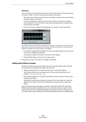 Page 232232
Audio effectsInsert effects
Operations
You can change the input/output assignment of the channels by moving connections 
to the left or right. To do this, use the arrow buttons to the right.
•The upper arrow buttons move the input connections, and the lower arrow buttons 
move the output connections.
If the Link checkbox is activated, the input and output connections are always 
moved together. This is the mode to use when you simply want to process other 
channels than the default.
•If you move...