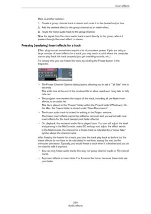 Page 234234
Audio effectsInsert effects
Here is another solution:
1.Create a group channel track in stereo and route it to the desired output bus.
2.Add the desired effect to the group channel as an insert effect.
3.Route the mono audio track to the group channel.
Now the signal from the mono audio track is sent directly to the group, where it 
passes through the insert effect, in stereo.
Freezing (rendering) insert effects for a track
Effect plug-ins can sometimes require a lot of processor power. If you are...