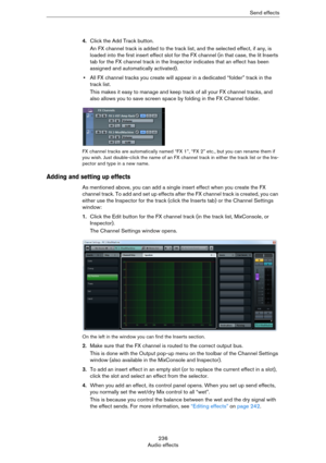 Page 236236
Audio effectsSend effects
4.Click the Add Track button.
An FX channel track is added to the track list, and the selected effect, if any, is 
loaded into the first insert effect slot for the FX channel (in that case, the lit Inserts 
tab for the FX channel track in the Inspector indicates that an effect has been 
assigned and automatically activated).
•All FX channel tracks you create will appear in a dedicated “folder” track in the 
track list.
This makes it easy to manage and keep track of all your...