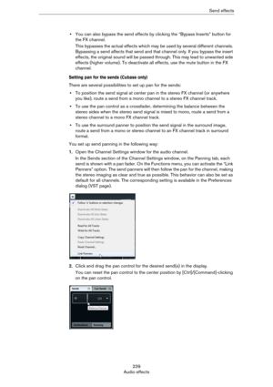Page 239239
Audio effectsSend effects
•You can also bypass the send effects by clicking the “Bypass Inserts” button for 
the FX channel.
This bypasses the actual effects which may be used by several different channels. 
Bypassing a send affects that send and that channel only. If you bypass the insert 
effects, the original sound will be passed through. This may lead to unwanted side 
effects (higher volume). To deactivate all effects, use the mute button in the FX 
channel.
Setting pan for the sends (Cubase...