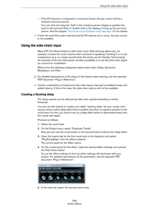 Page 240240
Audio effectsUsing the side-chain input
•If the FX channel is configured in a surround format, the pan control will be a 
miniature surround panner.
You can click and drag the “ball” in the miniature panner display to position the 
send in the surround field, or double-click in the display to bring up the surround 
panner. See the chapter 
“Surround sound (Cubase only)” on page 266 for details.
ÖIf both the send (the audio channel) and the FX channel are in mono, the pan control 
is not available....