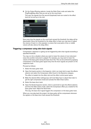 Page 241241
Audio effectsUsing the side-chain input
6.On the Output Routing selector, locate the Side-Chain node and select the 
PingPongDelay effect that you set up for the vocal track.
This way, the signals from the second (duplicate) track are routed to the effect 
(and do not end up in the mix).
Now every time the signals on the vocal track exceed the threshold, the delay will be 
deactivated. Since the threshold for the delay effect is fixed, you may have to adjust 
the volume of track 2, in this example,...