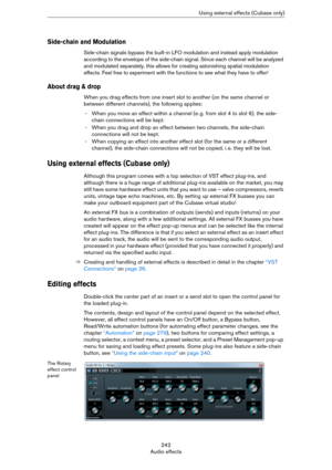 Page 242242
Audio effectsUsing external effects (Cubase only)
Side-chain and Modulation
Side-chain signals bypass the built-in LFO modulation and instead apply modulation 
according to the envelope of the side-chain signal. Since each channel will be analyzed 
and modulated separately, this allows for creating astonishing spatial modulation 
effects. Feel free to experiment with the functions to see what they have to offer!
About drag & drop
When you drag effects from one insert slot to another (on the same...