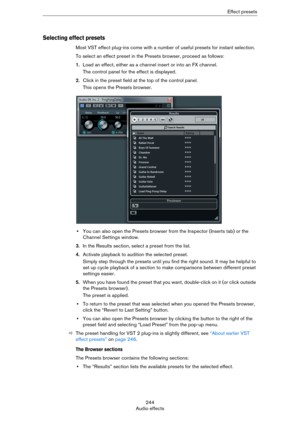 Page 244244
Audio effectsEffect presets
Selecting effect presets
Most VST effect plug-ins come with a number of useful presets for instant selection.
To select an effect preset in the Presets browser, proceed as follows:
1.Load an effect, either as a channel insert or into an FX channel.
The control panel for the effect is displayed.
2.Click in the preset field at the top of the control panel.
This opens the Presets browser.
•You can also open the Presets browser from the Inspector (Inserts tab) or the 
Channel...