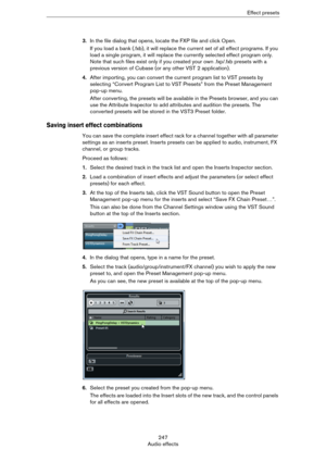 Page 247247
Audio effectsEffect presets
3.In the file dialog that opens, locate the FXP file and click Open.
If you load a bank (.fxb), it will replace the current set of all effect programs. If you 
load a single program, it will replace the currently selected effect program only. 
Note that such files exist only if you created your own .fxp/.fxb presets with a 
previous version of Cubase (or any other VST
 2 application).
4.After importing, you can convert the current program list to VST presets by 
selecting...