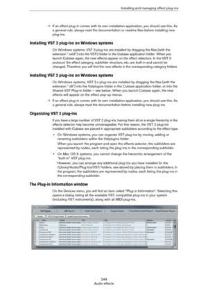 Page 249249
Audio effectsInstalling and managing effect plug-ins
ÖIf an effect plug-in comes with its own installation application, you should use this. As 
a general rule, always read the documentation or readme files before installing new 
plug-ins.
Installing VST 3 plug-ins on Windows systems
On Windows systems, VST 3 plug-ins are installed by dragging the files (with the 
extension “.vst3”) into the VST3 folder in the Cubase application folder. When you 
launch Cubase again, the new effects appear on the...