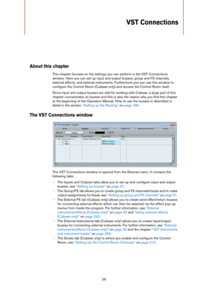 Page 2626
VST Connections
About this chapter
This chapter focuses on the settings you can perform in the VST Connections 
window. Here you can set up input and output busses, group and FX channels, 
external effects, and external instruments. Furthermore you can use this window to 
configure the Control Room (Cubase only) and access the Control Room itself. 
Since input and output busses are vital for working with Cubase, a large part of this 
chapter concentrates on busses and this is also the reason why you...