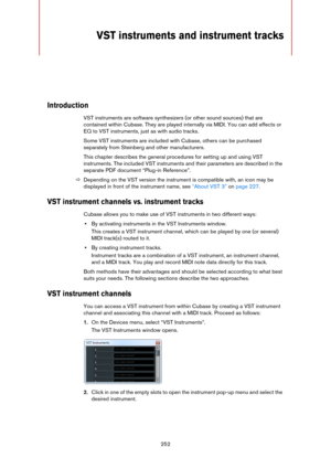 Page 252252
VST instruments and instrument tracks
Introduction
VST instruments are software synthesizers (or other sound sources) that are 
contained within Cubase. They are played internally via MIDI. You can add effects or 
EQ to VST instruments, just as with audio tracks.
Some VST instruments are included with Cubase, others can be purchased 
separately from Steinberg and other manufacturers. 
This chapter describes the general procedures for setting up and using VST 
instruments. The included VST instruments...
