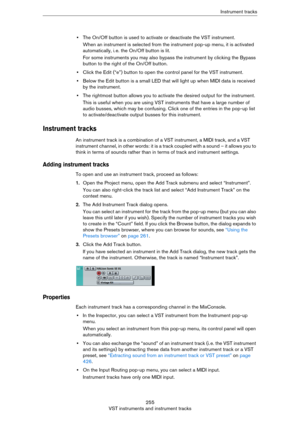 Page 255255
VST instruments and instrument tracksInstrument tracks
•The On/Off button is used to activate or deactivate the VST instrument.
When an instrument is selected from the instrument pop-up menu, it is activated 
automatically, i.
 e. the On/Off button is lit.
For some instruments you may also bypass the instrument by clicking the Bypass 
button to the right of the On/Off button.
•Click the Edit (“e”) button to open the control panel for the VST instrument. 
•Below the Edit button is a small LED that...