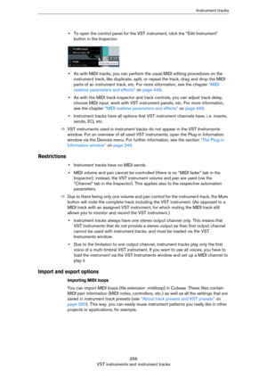 Page 256256
VST instruments and instrument tracksInstrument tracks
•To open the control panel for the VST instrument, click the “Edit Instrument” 
button in the Inspector.
•As with MIDI tracks, you can perform the usual MIDI editing procedures on the 
instrument track, like duplicate, split, or repeat the track, drag and drop the MIDI 
parts of an instrument track, etc. For more information, see the chapter 
“MIDI 
realtime parameters and effects” on page 449.
•As with the MIDI track inspector and track...