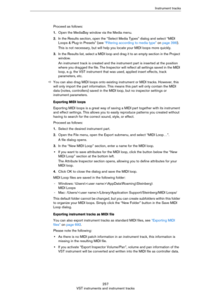 Page 257257
VST instruments and instrument tracksInstrument tracks
Proceed as follows:
1.Open the MediaBay window via the Media menu.
2.In the Results section, open the “Select Media Types” dialog and select “MIDI 
Loops & Plug-in Presets” (see 
“Filtering according to media type” on page 399).
This is not necessary, but will help you locate your MIDI loops more quickly.
3.In the Results list, select a MIDI loop and drag it to an empty section in the Project 
window.
An instrument track is created and the...