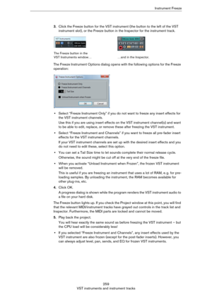 Page 259259
VST instruments and instrument tracksInstrument Freeze
3.Click the Freeze button for the VST instrument (the button to the left of the VST 
instrument slot), or the Freeze button in the Inspector for the instrument track.
The Freeze Instrument Options dialog opens with the following options for the Freeze 
operation:
•Select “Freeze Instrument Only” if you do not want to freeze any insert effects for 
the VST instrument channels.
Use this if you are using insert effects on the VST instrument...