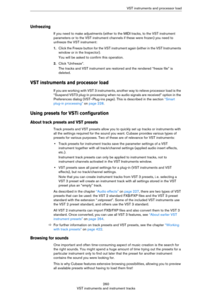 Page 260260
VST instruments and instrument tracksVST instruments and processor load
Unfreezing
If you need to make adjustments (either to the MIDI tracks, to the VST instrument 
parameters or to the VST instrument channels if these were frozen) you need to 
unfreeze the VST instrument:
1.Click the Freeze button for the VST instrument again (either in the VST Instruments 
window or in the Inspector).
You will be asked to confirm this operation.
2.Click “Unfreeze”.
The tracks and VST instrument are restored and...