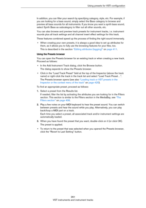 Page 261261
VST instruments and instrument tracksUsing presets for VSTi configuration
In addition, you can filter your search by specifying category, style, etc. For example, if 
you are looking for a bass sound, simply select the Bass category to browse and 
preview all bass sounds for all instruments. If you know you want a synth bass sound, 
select Synth Bass as subcategory to filter out all other sounds, etc.
You can also browse and preview track presets for instrument tracks, i. e. instrument 
sounds plus...