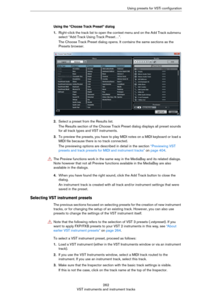 Page 262262
VST instruments and instrument tracksUsing presets for VSTi configuration
Using the “Choose Track Preset” dialog
1.Right-click the track list to open the context menu and on the Add Track submenu 
select “Add Track Using Track Preset…”.
The Choose Track Preset dialog opens. It contains the same sections as the 
Presets browser.
2.Select a preset from the Results list.
The Results section of the Choose Track Preset dialog displays all preset sounds 
for all track types and VST instruments.
3.To...