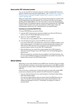 Page 264264
VST instruments and instrument tracksAbout latency
About earlier VST instrument presets
You can use any VST 2.x instrument plug-ins in Cubase. Installing VST instrument 
plug-ins works the same way as for audio effects – see 
“Installing VST 2 plug-ins on 
Windows systems” on page 249 and “Installing VST 2.x plug-ins on Mac OS X 
systems” on page 248.
When you install a VST 2 instrument, any previously stored presets for it will be of the 
old FX program/bank (.fxp/.fxb) standard. You can import such...