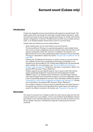 Page 266266
Surround sound (Cubase only)
Introduction
Cubase has integrated surround sound features with support for several formats. This 
support goes all the way through the audio path: all audio-related channels (i.
 e. audio 
and instrument tracks as well as group channels) and busses can handle multi-channel 
speaker configurations. A channel in the MixConsole can either carry complete surround 
mixes, or an individual speaker channel which is part of a surround setup.
Cubase offers the following...