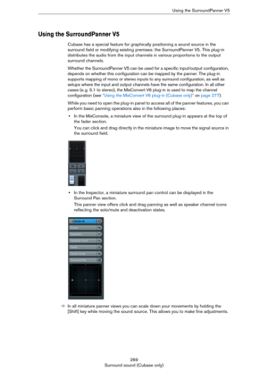 Page 269269
Surround sound (Cubase only)Using the SurroundPanner V5
Using the SurroundPanner V5
Cubase has a special feature for graphically positioning a sound source in the 
surround field or modifying existing premixes: the SurroundPanner V5. This plug-in 
distributes the audio from the input channels in various proportions to the output 
surround channels.
Whether the SurroundPanner V5 can be used for a specific input/output configuration, 
depends on whether this configuration can be mapped by the panner....