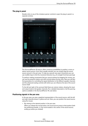 Page 270270
Surround sound (Cubase only)Using the SurroundPanner V5
The plug-in panel
Double-click on any of the miniature panner controls to open the plug-in panel in a 
separate window.
The SurroundPanner V5 plug-in offers numerous possibilities to position a mono or 
stereo sound source. If you work visually oriented, you can simply drag the sound 
source around in the pan area. To help you execute very exact movements you can 
use modifier keys to limit the movement direction (e.
 g. for straight front/rear...