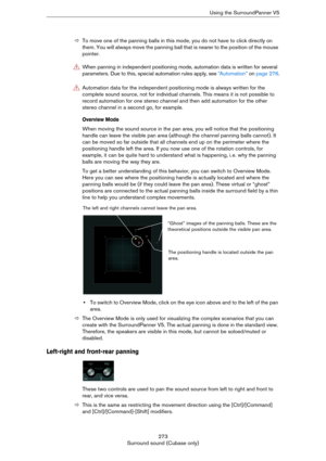 Page 273273
Surround sound (Cubase only)Using the SurroundPanner V5
ÖTo move one of the panning balls in this mode, you do not have to click directly on 
them. You will always move the panning ball that is nearer to the position of the mouse 
pointer.
Overview Mode
When moving the sound source in the pan area, you will notice that the positioning 
handle can leave the visible pan area (although the channel panning balls cannot). It 
can be moved so far outside that all channels end up on the perimeter where the...