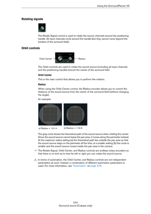 Page 274274
Surround sound (Cubase only)Using the SurroundPanner V5
Rotating signals
The Rotate Signal control is used to rotate the source channels around the positioning 
handle. All input channels circle around the handle (but they cannot move beyond the 
borders of the surround field).
Orbit controls
The Orbit controls are used to rotate the sound source (including all input channels 
and the positioning handle) around the center of the surround field.
Orbit Center
This is the main control that allows you to...