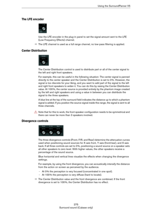 Page 275275
Surround sound (Cubase only)Using the SurroundPanner V5
The LFE encoder
Use the LFE encoder in the plug-in panel to set the signal amount sent to the LFE 
(Low Frequency Effects) channel.
ÖThe LFE channel is used as a full range channel, no low-pass filtering is applied.
Center Distribution
The Center Distribution control is used to distribute part or all of the center signal to 
the left and right front speakers.
For example, this can be useful in the following situation: The center signal is panned...