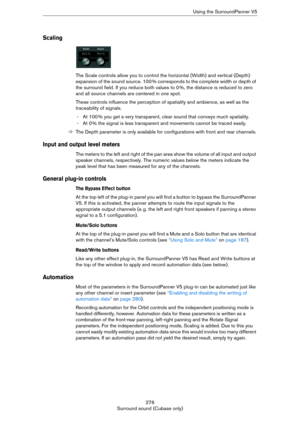 Page 276276
Surround sound (Cubase only)Using the SurroundPanner V5
Scaling
The Scale controls allow you to control the horizontal (Width) and vertical (Depth) 
expansion of the sound source. 100
 % corresponds to the complete width or depth of 
the surround field. If you reduce both values to 0
 %, the distance is reduced to zero 
and all source channels are centered in one spot.
These controls influence the perception of spatiality and ambience, as well as the 
traceability of signals.
-At 100 % you get a very...