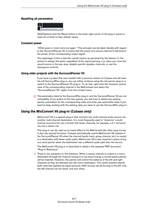 Page 277277
Surround sound (Cubase only)Using the MixConvert V6 plug-in (Cubase only)
Resetting all parameters
[Alt]/[Option]-click the Reset button in the lower right corner of the plug-in panel to 
reset all controls to their default values.
Constant power
“What goes in, must come out again.” This principle can be taken literally with regard 
to the SurroundPanner V5. It means that the power of a source channel is identical to 
the power of the corresponding output signal.
The advantage of this is that the...