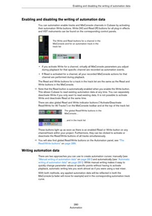 Page 280280
AutomationEnabling and disabling the writing of automation data
Enabling and disabling the writing of automation data
You can automation enable tracks and MixConsole channels in Cubase by activating 
their automation Write buttons. Write (W) and Read (R) buttons for all plug-in effects 
and VST instruments can be found on the corresponding control panels.
•If you activate Write for a channel, virtually all MixConsole parameters you adjust 
during playback for that specific channel are recorded as...