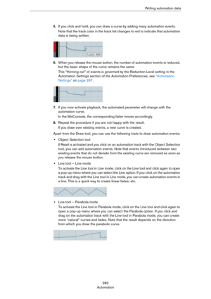 Page 282282
AutomationWriting automation data
5.If you click and hold, you can draw a curve by adding many automation events.
Note that the track color in the track list changes to red to indicate that automation 
data is being written.
6.When you release the mouse button, the number of automation events is reduced, 
but the basic shape of the curve remains the same.
This “thinning out” of events is governed by the Reduction Level setting in the 
Automation Settings section of the Automation Preferences, see...
