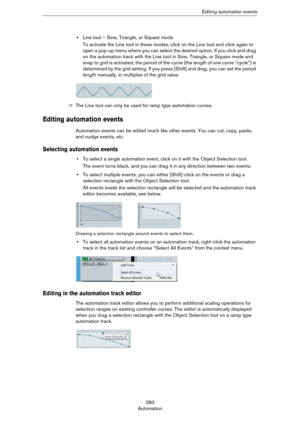 Page 283283
AutomationEditing automation events
•Line tool – Sine, Triangle, or Square mode
To activate the Line tool in these modes, click on the Line tool and click again to 
open a pop-up menu where you can select the desired option. If you click and drag 
on the automation track with the Line tool in Sine, Triangle, or Square mode and 
snap to grid is activated, the period of the curve (the length of one curve “cycle”) is 
determined by the grid setting. If you press [Shift] and drag, you can set the period...