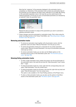 Page 287287
AutomationAutomation track operations
Note that the “replacing” of the parameter displayed in the automation track is 
completely non-destructive. If the automation track contains any automation data for 
the parameter you just replaced, this data is there, although it is not visible. By clicking 
on the automation parameter name in the track list, you can switch back to the 
replaced parameter. On the pop-up menu, all automated parameters are indicated by 
an asterisk (*) after the parameter name....