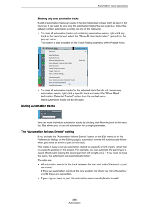 Page 288288
AutomationAutomation track operations
Showing only used automation tracks
If a lot of automation tracks are used, it may be impractical to have them all open in the 
track list. If you want to view only the automation tracks that are used (i.
 e. those that 
actually contain automation events), do one of the following:
•To close all automation tracks not containing automation events, right-click any 
track in the track list and select the “Show All Used Automation” option from the 
pop-up menu.
This...