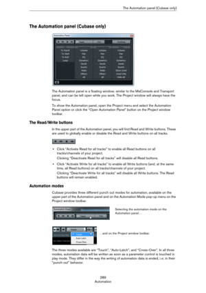 Page 289289
AutomationThe Automation panel (Cubase only)
The Automation panel (Cubase only)
The Automation panel is a floating window, similar to the MixConsole and Transport 
panel, and can be left open while you work. The Project window will always have the 
focus.
To show the Automation panel, open the Project menu and select the Automation 
Panel option or click the “Open Automation Panel” button on the Project window 
toolbar.
The Read/Write buttons 
In the upper part of the Automation panel, you will find...