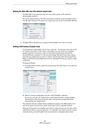 Page 3030
VST ConnectionsSetting up busses
Setting the Main Mix bus (the default output bus)
The Main Mix is the output bus that each new audio, group or FX channel is 
automatically routed to.
Any of the output busses in the VST Connections window can be the default output 
bus. By right-clicking on the name of an output bus, you can set it as the Main Mix bus.
Adding child busses (Cubase only)
A surround bus is essentially a set of mono channels – 6 channels in the case of the 
5.1 format. If you have a mono...