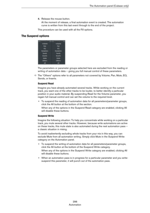 Page 296296
AutomationThe Automation panel (Cubase only)
4.Release the mouse button.
At the moment of release, a final automation event is created. The automation 
curve is written from this last event through to the end of the project.
This procedure can be used with all the Fill options. 
The Suspend options
The parameters or parameter groups selected here are excluded from the reading or 
writing of automation data – giving you full manual control of these parameters. 
ÖThe “Others” options refer to all...