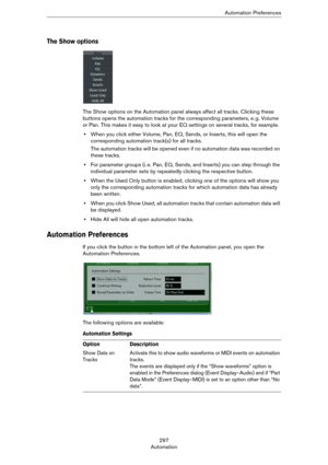 Page 297297
AutomationAutomation Preferences
The Show options
The Show options on the Automation panel always affect all tracks. Clicking these 
buttons opens the automation tracks for the corresponding parameters, e.
 g. Volume 
or Pan. This makes it easy to look at your EQ settings on several tracks, for example.
•When you click either Volume, Pan, EQ, Sends, or Inserts, this will open the 
corresponding automation track(s) for all tracks.
The automation tracks will be opened even if no automation data was...