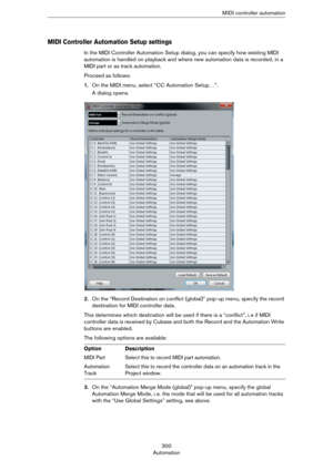 Page 300300
AutomationM IDI controller automation
MIDI Controller Automation Setup settings
In the MIDI Controller Automation Setup dialog, you can specify how existing MIDI 
automation is handled on playback and where new automation data is recorded, in a 
MIDI part or as track automation.
Proceed as follows:
1.On the MIDI menu, select “CC Automation Setup…”.
A dialog opens.
2.On the “Record Destination on conflict (global)” pop-up menu, specify the record 
destination for MIDI controller data.
This determines...