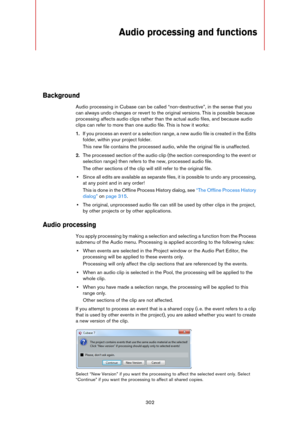 Page 302302
Audio processing and functions
Background
Audio processing in Cubase can be called “non-destructive”, in the sense that you 
can always undo changes or revert to the original versions. This is possible because 
processing affects audio clips rather than the actual audio files, and because audio 
clips can refer to more than one audio file. This is how it works:
1.If you process an event or a selection range, a new audio file is created in the Edits 
folder, within your project folder. 
This new file...