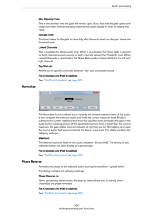 Page 306306
Audio processing and functionsAudio processing
Min. Opening Time
This is the shortest time the gate will remain open. If you find that the gate opens and 
closes too often when processing material that varies rapidly in level, try raising this 
value.
Release Time
The time it takes for the gate to close fully after the audio level has dropped below the 
threshold level.
Linked Channels
This is available for stereo audio only. When it is activated, the Noise Gate is opened 
for both channels as soon...