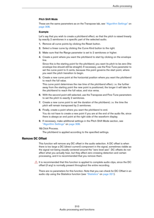 Page 310310
Audio processing and functionsAudio processing
Pitch Shift Mode
These are the same parameters as on the Transpose tab, see “Algorithm Settings” on 
page 308.
Example
Let’s say that you wish to create a pitchbend effect, so that the pitch is raised linearly 
by exactly 2 semitones in a specific part of the selected audio.
1.Remove all curve points by clicking the Reset button.
2.Select a linear curve by clicking the Curve Kind button to the right.
3.Make sure that the Range parameter is set to 2...