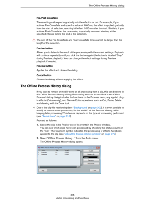 Page 315315
Audio processing and functionsThe Offline Process History dialog
Pre/Post-Crossfade
These settings allow you to gradually mix the effect in or out. For example, if you 
activate Pre-Crossfade and specify a value of 1000
 ms, the effect is applied gradually 
from the start of selection, reaching full effect 1000
 ms after the start. Similarly, if you 
activate Post-Crossfade, the processing is gradually removed, starting at the 
specified interval before the end of the selection.
Preview button
Allows...