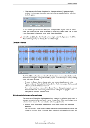 Page 317317
Audio processing and functionsDetect Silence
•If the selected clip (or the clip played by the selected event) has several edit 
versions (i.
 e. there are other clips referring to the same audio file), the following 
alert will appear:
As you can see, you do not have the option to Replace the original audio file in this 
case. This is because that audio file is used by other clips. Select “New File” to have 
a new file created in the Audio folder within the project folder.
Detect Silence
The Detect...