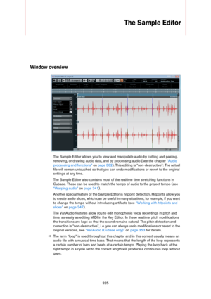 Page 325325
The Sample Editor
Window overview
The Sample Editor allows you to view and manipulate audio by cutting and pasting, 
removing, or drawing audio data, and by processing audio (see the chapter 
“Audio 
processing and functions” on page 302). This editing is “non-destructive”: The actual 
file will remain untouched so that you can undo modifications or revert to the original 
settings at any time.
The Sample Editor also contains most of the realtime time stretching functions in 
Cubase. These can be...