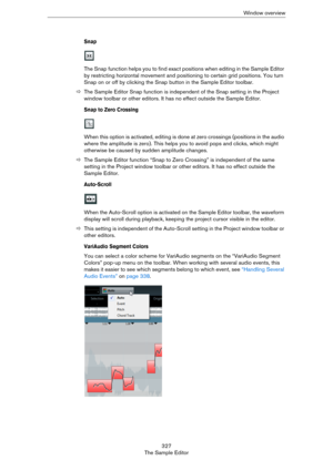Page 327327
The Sample EditorWindow overview
Snap
The Snap function helps you to find exact positions when editing in the Sample Editor 
by restricting horizontal movement and positioning to certain grid positions. You turn 
Snap on or off by clicking the Snap button in the Sample Editor toolbar.
ÖThe Sample Editor Snap function is independent of the Snap setting in the Project 
window toolbar or other editors. It has no effect outside the Sample Editor.
Snap to Zero Crossing
When this option is activated,...