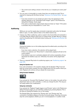Page 333333
The Sample EditorGeneral functions
•The current zoom setting is shown in the info line, as a “samples per screen pixel” 
value.
ÖYou can zoom in horizontally to a scale of less than one sample per pixel! This is 
required for drawing with the Draw tool (see 
“Drawing in the Sample Editor” on page 
335).
•If you have zoomed in to one sample per pixel or less, the appearance of the 
samples depends on the “Interpolate Audio Images” option in the Preferences 
dialog (Event Display–Audio page).
If the...