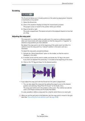 Page 334334
The Sample EditorGeneral functions
Scrubbing
The Scrub tool allows you to locate positions in the audio by playing back, forwards, 
or backwards, at any speed:
1.Select the Scrub tool.
2.Click in the waveform display and keep the mouse button pressed.
The project cursor is moved to the position where you clicked.
3.Drag to the left or right.
The audio is played back. The speed and pitch of the playback depend on how fast 
you drag.
Adjusting the snap point
The snap point is a marker within an audio...