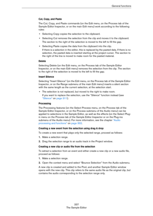 Page 337337
The Sample EditorGeneral functions
Cut, Copy, and Paste
The Cut, Copy, and Paste commands (on the Edit menu, on the Process tab of the 
Sample Editor Inspector, or on the main Edit menu) work according to the following 
rules:
•Selecting Copy copies the selection to the clipboard.
•Selecting Cut removes the selection from the clip and moves it to the clipboard.
The section to the right of the selection is moved to the left to fill the gap.
•Selecting Paste copies the data from the clipboard into the...